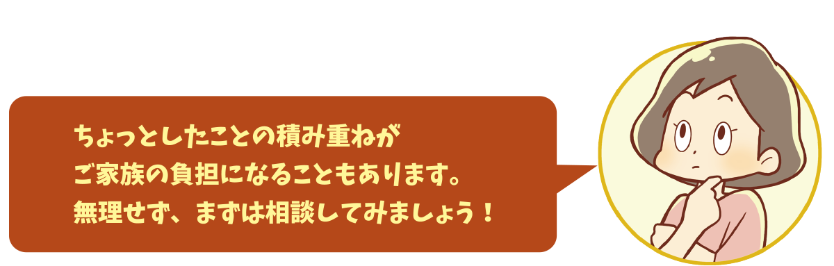 ちょっとしたことの積み重ねがご家族の負担になることもあります。無理せず、まずは相談してみましょう！