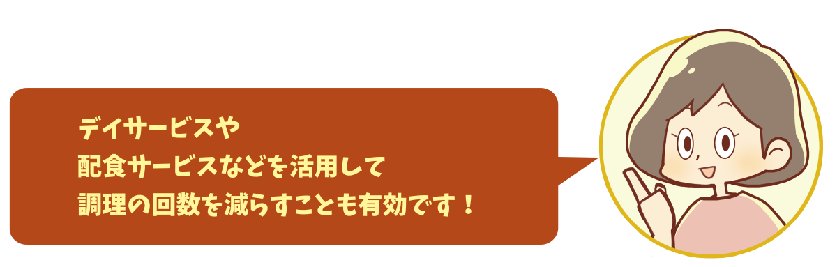 デイサービスや配食サービスなどを活用して調理の回数を減らすことも有効です！