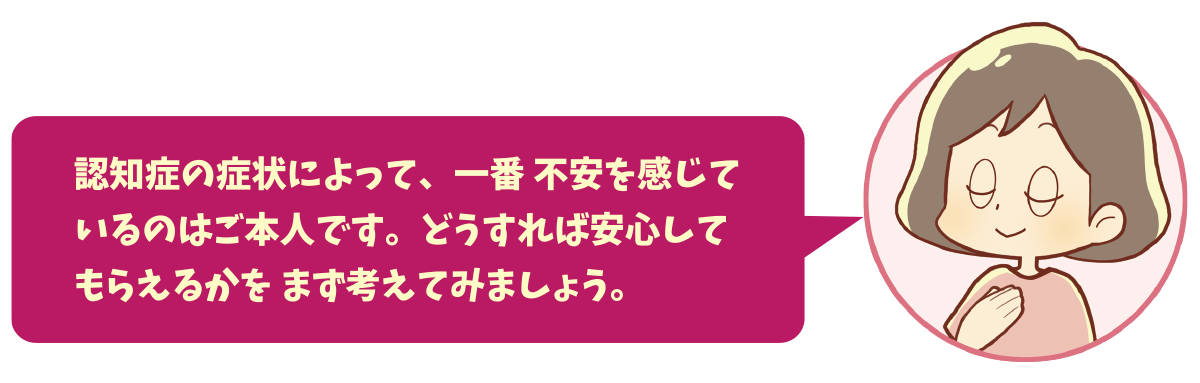 認知症の症状によって、一番 不安を感じているのはご本人です。どうすれば安心してもらえるかを まず考えてみましょう。