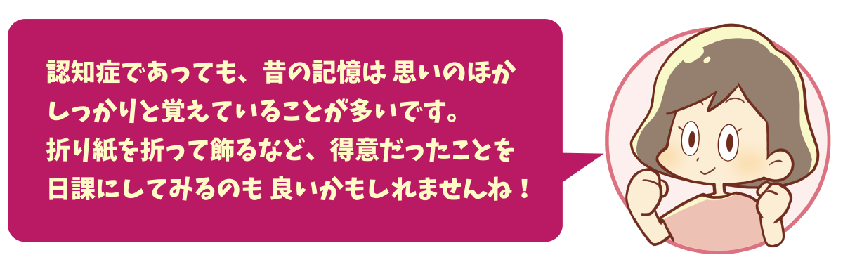 認知症であっても、昔の記憶は 思いのほかしっかりと覚えていることが多いです。折り紙を折って飾るなど、得意だったことを日課にしてみるのも 良いかもしれませんね！