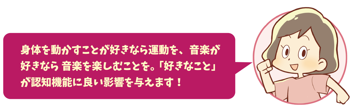 身体を動かすことが好きなら運動を、音楽が好きなら 音楽を楽しむことを。「好きなこと」が認知機能に良い影響を与えます！