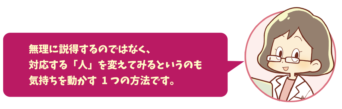 無理に説得するのではなく、対応する「人」を変えてみるというのも気持ちを動かす1つの方法です。