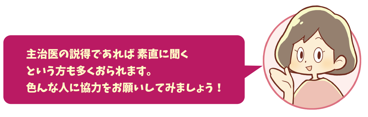 主治医の説得であれば 素直に聞くという方も多くおられます。色んな人に協力をお願いしてみましょう！