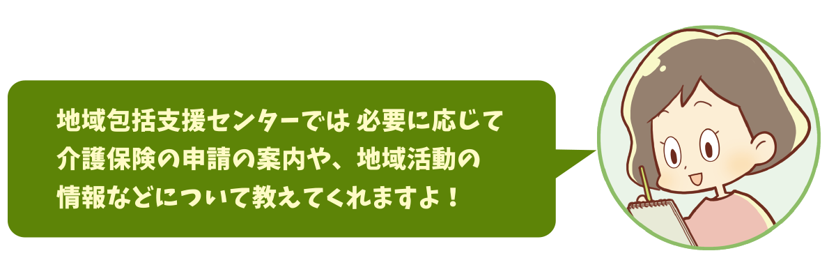 地域包括支援センターでは 必要に応じて介護保険の申請の案内や、地域活動の情報などについて教えてくれますよ！