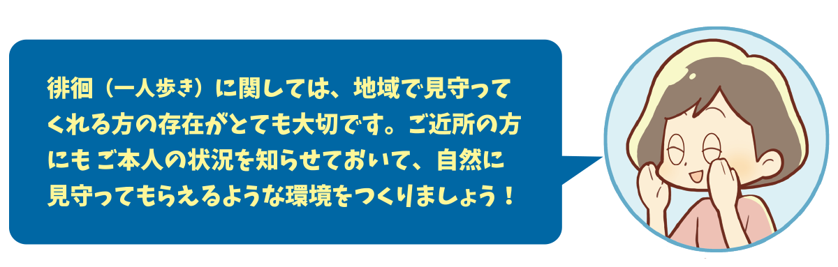 徘徊（一人歩き）に関しては、地域で見守ってくれる方の存在がとても大切です。ご近所の方にもご本人の状況を知らせておいて、自然に見守ってもらえるような環境をつくりましょう！