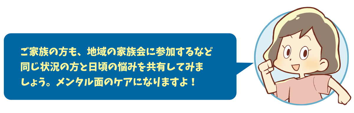 ご家族の方も、地域の家族会に参加するなど同じ状況の方と日頃の悩みを共有してみましょう。メンタル面のケアになりますよ！