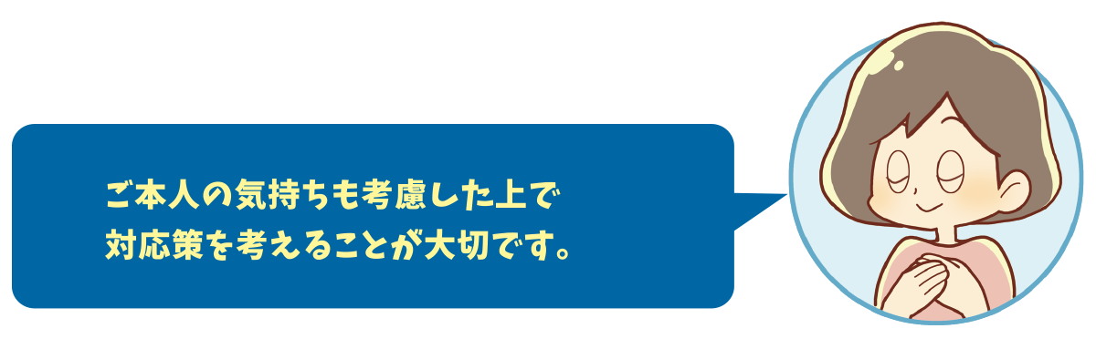 ご本人の気持ちも考慮した上で対応策を考えることが大切です。