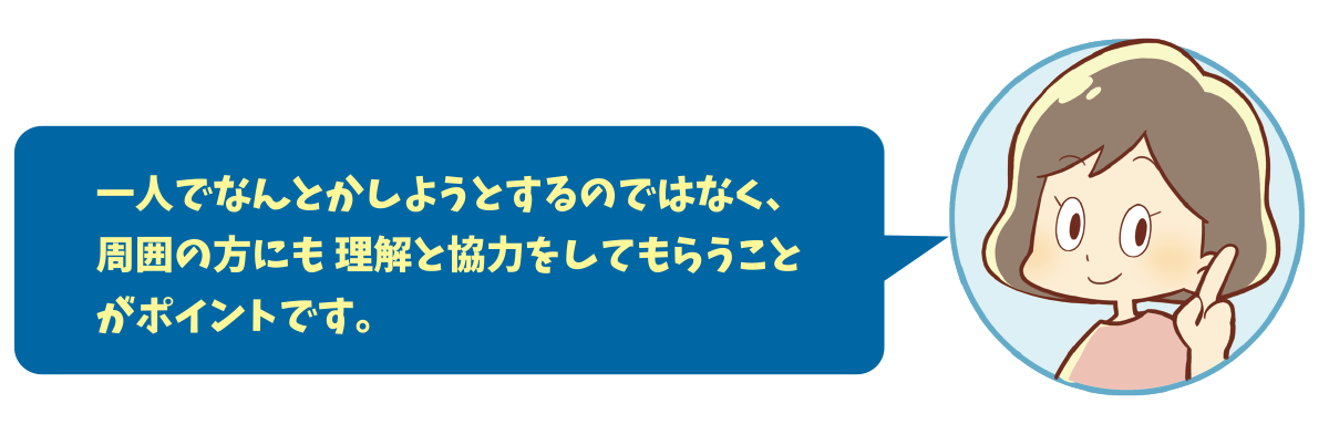 一人でなんとかしようとするのではなく、周囲の方にも 理解と協力をしてもらうことがポイントです。
