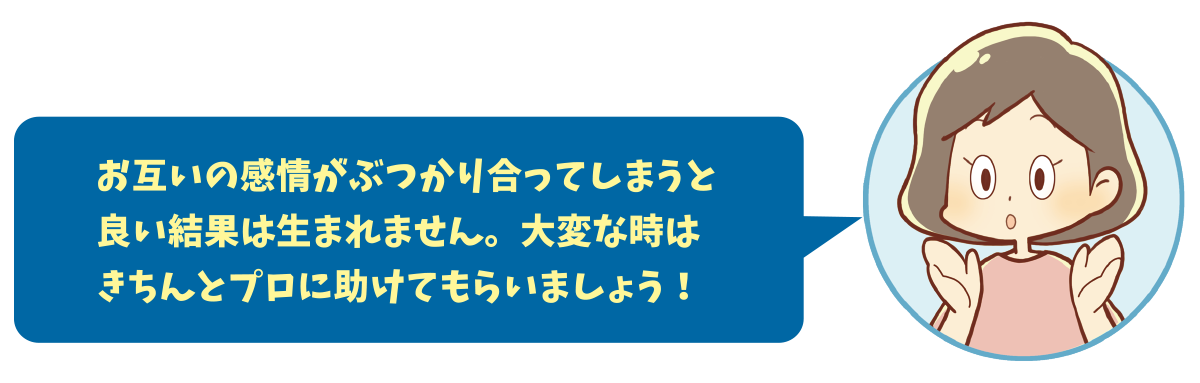 お互いの感情がぶつかり合ってしまうと良い結果は生まれません。大変な時はきちんとプロに助けてもらいましょう！