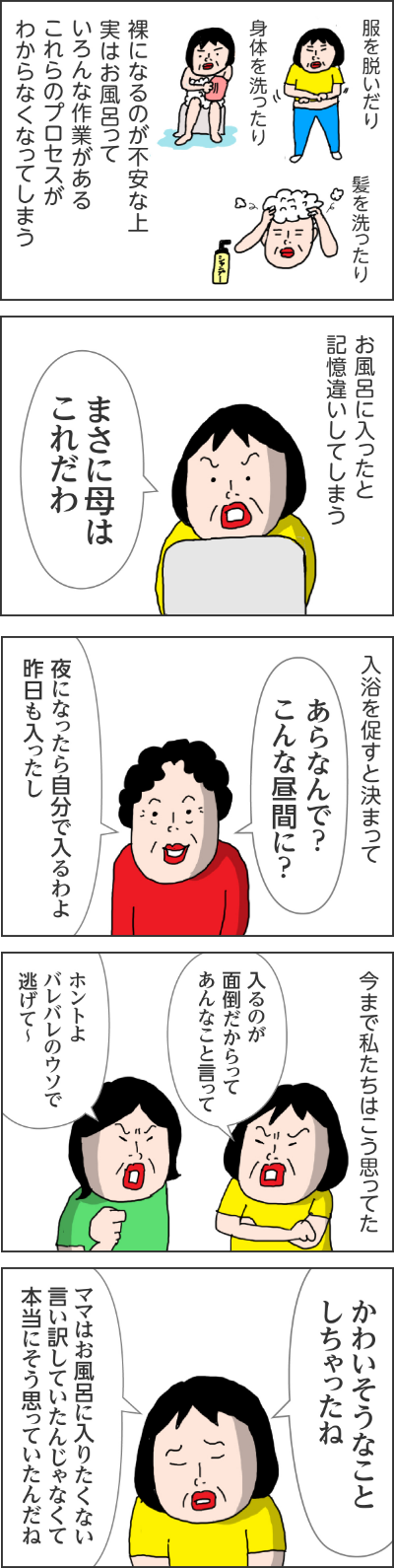 服を脱いだり、身体を洗ったり、髪を洗ったり裸になるのが不安なうえ実はお風呂っていろんな作業があるこれらのプロセスがわからなくなってしまうお風呂に入ったと記憶違いしてしまうカータン「まさに母はこれだわ」入浴を促すと決まってママ「あらなんで?こんな昼間に?」「夜になったら自分ではいるわよ昨日も入ったし」今まで私たちはこう思ってたカータン「入るのが面倒だからってあんなこと言って」姉「ホントよバレバレのウソで逃げて~」 カータン「かわいそうなことしちゃったね」「ママはお風呂に入りたくない言い訳していたんじゃなくて本当にそう思っていたんだね」