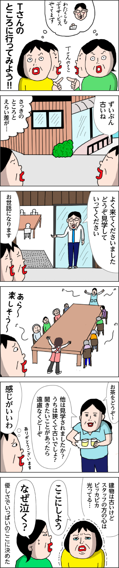 Tさんのとこ(わたくしもデイサービスやってます)Tさんのところに行ってみよう!! カータン「ずいぶん古いね」 姉「さっきのところとえらい差が・・・」 Tさん「よく来てくださいましたどうぞ見学していってください」 カータン・姉「お世話になります。」 あら~楽しそう~ 女性担当者「お茶をどうぞ~ 他は見学されましたか?うちは狭くて古いでしょう?聞きたいことがあったら遠慮なくどーぞ」 カータン「ありがとうございます。」感じがいいわ 建物は古いけどスタッフの方の心はピッカピカ光ってる・・・ カータン「ここにしよう」 姉「なぜ泣く?」 やさしさいっぱいでここに決めた