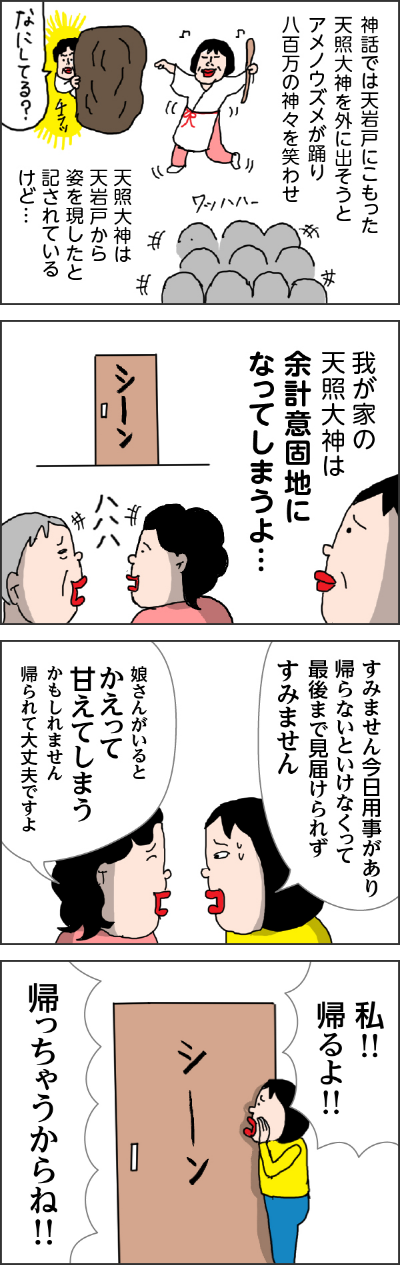 神話では天岩戸にこもった天照大神を外に出そうとアメノウズメが踊り八百万の神々を笑わせ 天照大神は天岩戸から姿を現したと記らせているけど・・・ 我が家の天照大神は余計意固地になってしまうよ・・・ カータン「すみません今日用事があり帰らないといけなくなって最後まで見届けられずすみません」 ヘルパーさん「娘さんがいるとかえって甘えてしまうかもしれません帰られて大丈夫ですよ」 カータン「私!!帰るよ!! 帰っちゃうからね!!」