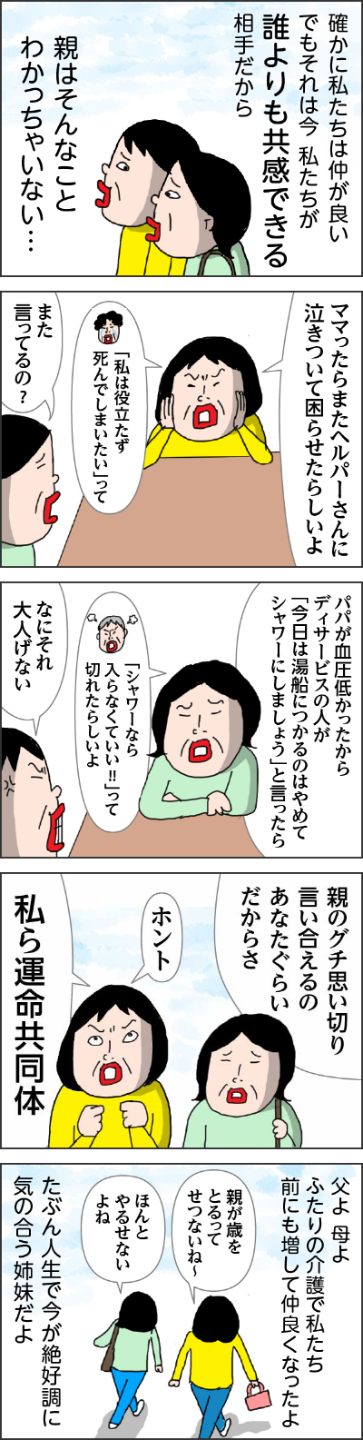 確かに私たちは仲がよいでもそれは今　私たちが誰よりも教官できる相手だから親はそんなことわかっちゃいない・・・　カータン「ママったらまたヘルパーさんに泣きついて困らせたらしいよ」　姉「また言ってるの？」　姉「パパが血圧低かったからディサービスの人が今日は湯船につかるのはやめてシャワーにしましょうと言ったらシャワーなら入らなくていいって切れたらしいよ」　カータン「なにそれ大人気ない」　親のグチを思いきり言い合えるのはあなたぐらいだからさ　カータン「ホント私ら運命共同体」父よ母よふたりの介護で私たち前にも増して仲良くなったよたぶん人生で今が絶好調に気の合う姉妹だよ