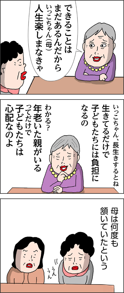 できることはまだあるんだからいっこちゃん(母)人生楽しまなきゃいっこちゃん、長生きするとね生きてるだけで子どもたちには負担になるのわかる?年老いた親がいるってだけで子どもたちは心配なのよ母は何度も頷いていたという