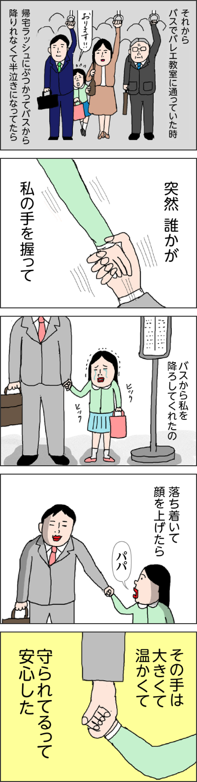 それからバスでバレエ教室に通っていた時帰宅ラッシュにぶつかってバスから降りれなくて半泣きになってたら突然誰かが私の手を握ってバスから、私を降ろしてくれたの落ち着いて顔を上げたらパパその手に大きくて温かくて守られてるって安心したいっこちゃん、長生きするとね生きてるだけで子どもたちには負担になるのわかる?年老いた親がいるってだけで子どもたちは心配なのよ母は何度も頷いていたという