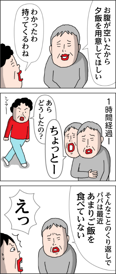 ここは台湾のホテルだろ?家ならトイレに行けるのにどうしたらいいんだせん妄とは高齢者に多く見られる一種の意識精神障害で時間や場所をうまく認識できなくなるいや~ここは家だよ父のせん妄期間は姉と私が交代で泊まりいいえ私タバコは吸いません寝てよ父のせん妄ワールドに夜通し付き合った父のせん妄は数日で治まったがまた次いつパパがせん妄になるか…次はどのくらい続くのか…お腹が空いたから夕飯を用意してほしいわかったわ持ってくるわね1時間経過ーちょっとーあらどうしたの?そんなことのくり返しでパパは最近あまりご飯を食べていない