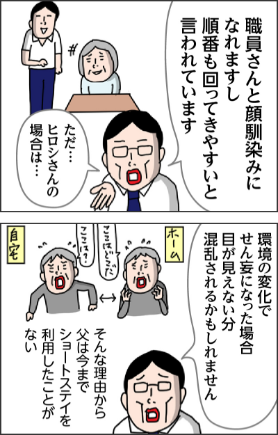 職員さんと顔馴染みになれますし順番も回ってきやすいと言われていますただ…ヒロシさんの場合は…環境の変化でせん妄になった場合目が見えない分混乱されるかもしれませんそんな理由から父は今までーショートステイを利用したことがない