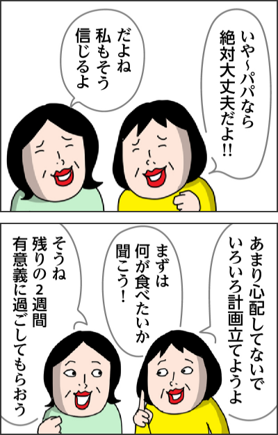 いや~パパなら絶対大丈夫だよ!!だよね 私もそう信じるよあまり心配してないでいろいろ計画立てようよまずは何が食べたいか聞こう!そうね 残りの2週間有意義に過ごしてもらおう