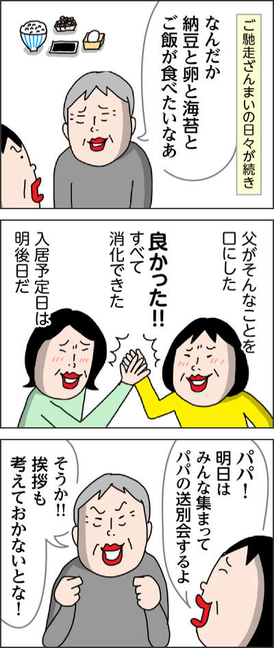 ご馳走ざんまいの日々が続きなんだか納豆と卵と海苔とご飯が食べたいなあ父がそんなことを口にした良かった!!すべて消化できた入居予定日は明後日だパパ!明日はみんな集まってパパの送別会するよそうか!!挨拶も考えておかないとな!