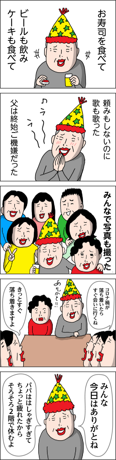 お寿司を食べてビールも飲みケーキも食べて頼みもしないのに歌も歌った父は終始ご機嫌だったみんなで写真も撮ったコロナ禍が落ち着いたらすぐ会いに行くねきっとすぐ落ち着きますよみんな今日はありがとねパパははしゃぎすぎてちょっと疲れたからそろそろ2階で休むよ