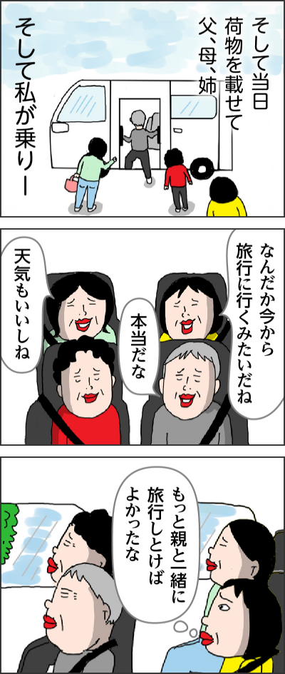そして当日 荷物を載せて父、母、姉そして私が乗りーなんだか今から旅行に行くみたいだね本当だな天気もいいしねもっと親と一緒に旅行しとけばよかったな