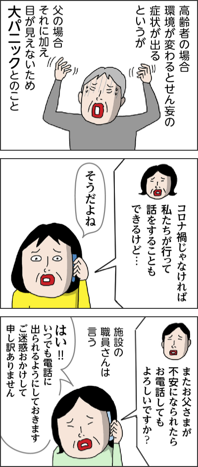 高齢者の場合環境が変わるとせん妄の症状が出るというが 父の場合それに加え目が見えないため大パニックとのこと コロナ禍じゃなければ私たちが行って話をすることもできるけど… そうだよね またお父さまが不安になられたらお電話してもよろしいですか? 施設の職員さんは言う はい!!いつでも電話に出られるようにしておきます ご迷惑おかけして申し訳ありません