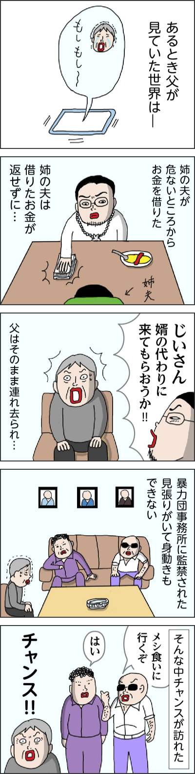 あるとき父が見ていた世界は一 姉の夫が危ないところからお金を借りた 姉の夫は借りたお金が返せずに… じいさん 婿の代わりに来てもらおうか!! 父はそのまま連れ去られ… 暴力団事務所に監禁された 見張りがいて身動きもできない そんな中チャンスが訪れた メシ食いに行くぞ はい チャンス!!