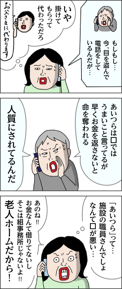 もしもし… 今、目を盗んで電話をしているんだが… いや 掛けてもらって 代わっただろ お父さまに代わります あいつらは口ではうまいこと言ってるが早くお金を返さないと命を奪われる 人質にされてるんだ 「あいつら」って…施設の職員さんでしょ なんて口が悪い… あのね!! お金なんて借りてないし そこは組事務所じゃないよ!! 老人ホームだから!