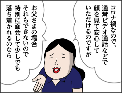 コロナ禍なので、通常ビデオ通話などで顔を見て安心していただけるのですが お父さまの場合それもできないので特別に面会して少しでも落ち着かれるのなら