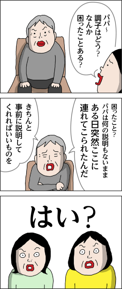 パパ〜 おお〜来てくれたのか 元気?大変申し訳ないのですがボディタッチは… すみません そう今はコロナ禍 パパ〜調子はどう? なんか困ったことある? 困ったこと?パパは何の説明もないままある日突然ここに連れてこられたんだ きちんと事前に説明してくれればいいものを はい?