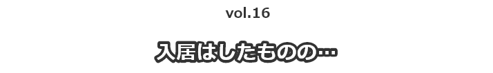 vol.16入居はしたものの…