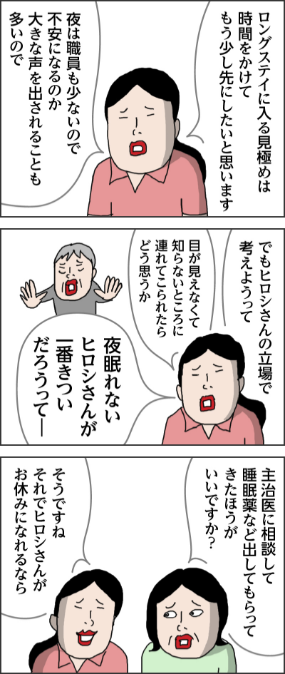 ロングステイに入る見極めは時間をかけてもう少し先にしたいと思います夜は職員も少ないので不安になるのか大きな声を出されることも多いのででもヒロシさんの立場で考えようって目が見えなくて知らないところに連れてこられたらどう思うか夜眠れないヒロシさんが一番きついだろうってー主治医に相談して睡眠薬など出してもらってきたほうがいいですか?そうですね それでヒロシさんがお休みになれるなら