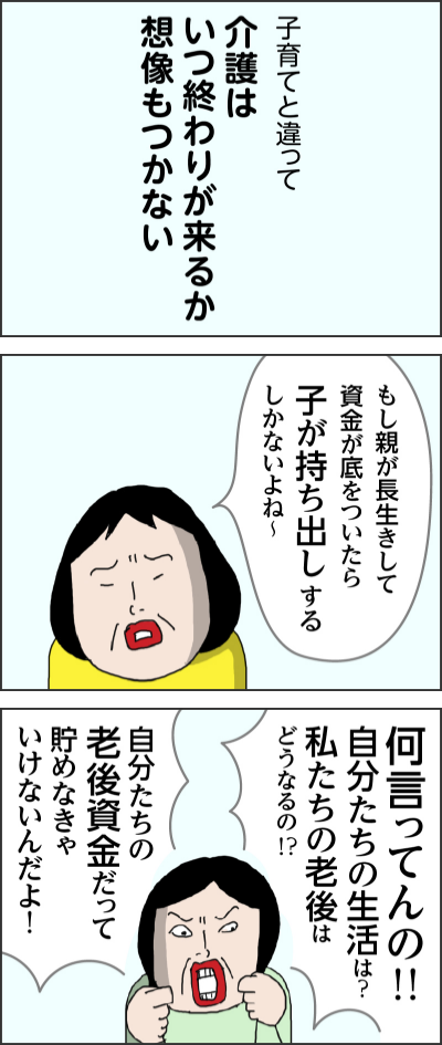 子育てと違って介護はいつ終わりが来るか想像もつかないもし親が長生きして資金が底をついたら子が持ち出しするしかないよね~何言ってんの!!自分たちの生活は?私たちの老後はどうなるの!?自分たちの老後資金だって貯めなきゃいけないんだよ!