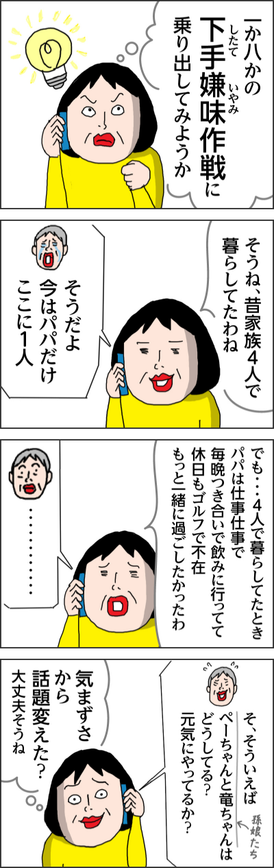 一か八かの下手嫌味(したていやみ)作戦に乗り出してみようか そうね昔家族4人で暮らしてたわね そうだよ 今はパパだけここに1人 でも・・・4人で暮らしてたときパパは仕事仕事で毎晩つき合いで飲みに行ってて休日もゴルフで不在 もっと一緒に過ごしたかったわ ・・・・・・・・・・・・ そ、そういえばペーちゃんと竜ちゃん(孫娘たち)はどうしてる?元気にやってるか? 気まずさから話題変えた?大丈夫そうね