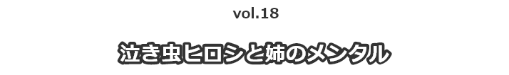 vol.18泣き虫ヒロシと姉のメンタル
