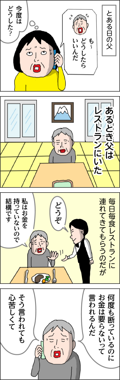 とある日の父も〜どうしたらいいんだ今度はどうした?あるとき父はレストランにいた毎日毎食レストランに連れてきてもらうのだがどうぞ私はお金を持っていないので結構です何度も断っているのにお金は要らないって言われるんだそう言われても心苦しくて
