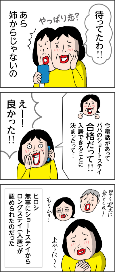 待ってたわ!!やっぱり恋?あら 姉からじゃないの今電話があってパパのショートステイ合格だって!!入居できることに決まったって!えー!良かった!!早く迎えに来てくれ〜もうムリ・・・よかった~ヒロシ 無事にショートステイからロングステイ(入居)が認められたのだった