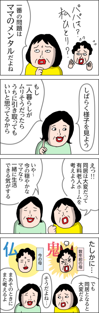 パパは？私ひとり？一番の問題はママのメンタルだよねしばらく様子を見よう　もし一人暮らしがムリそうだったらうちに引き取ってもいいと思ってるからえっ！！同居は大変だって　有料老人ホームを考えようよいや～今の穏やかなママなら一緒に生活できる気がするたしかに…数年前の母　鬼今の母　仏でも同居となると大変だよそうだよね…まあそのときにまた考えるよ