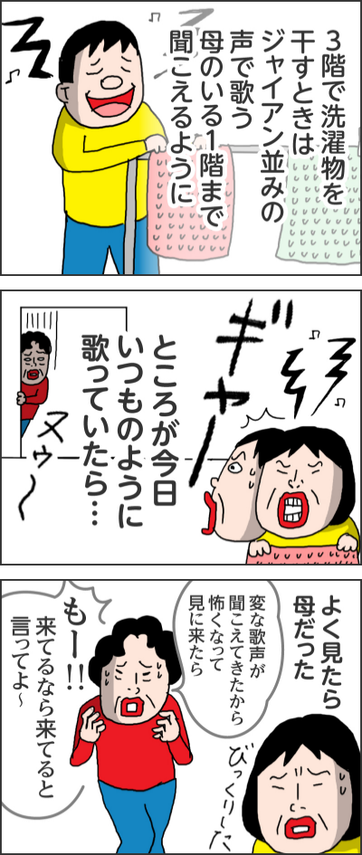 3階で洗濯物を干すときはジャイアン並みの声で歌う　母のいる1階まで聞こえるようにところが今日いつものように歌っていたら…ヌウーギャーよく見たら母だったびっくりした変な歌声が聞こえてきたから怖くなって見に来たら　もー！！来てるなら来てると言ってよ～