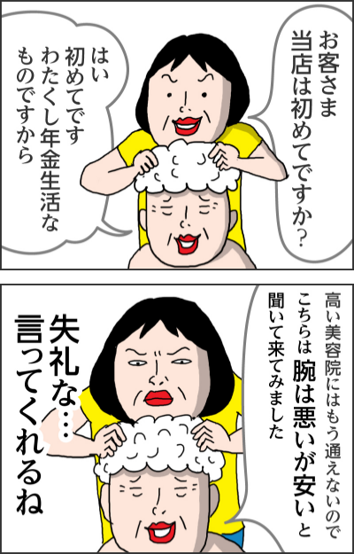 お客さま当店は初めてですか？はい初めてです　わたくし年金生活なものですから高い美容院にはもう通えないので　こちらは腕は悪いが安いと聞いて来てみました失礼な…言ってくれるね
