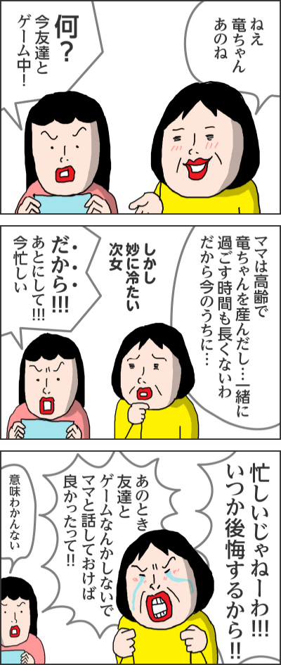 バリバリ感傷的モードONねえ竜ちゃんあのね何？今友達とゲーム中！ママは高齢で竜ちゃんを産んだし…一緒に過ごす時間も長くないわだから今のうちに…しかし妙に冷たい次女だから！！！あとにして！！！今忙しい忙しいじゃねーわ！！！いつか後悔するから！！あのとき友達とゲームなんかしないでママと話しておけば良かったって！！意味わかんない