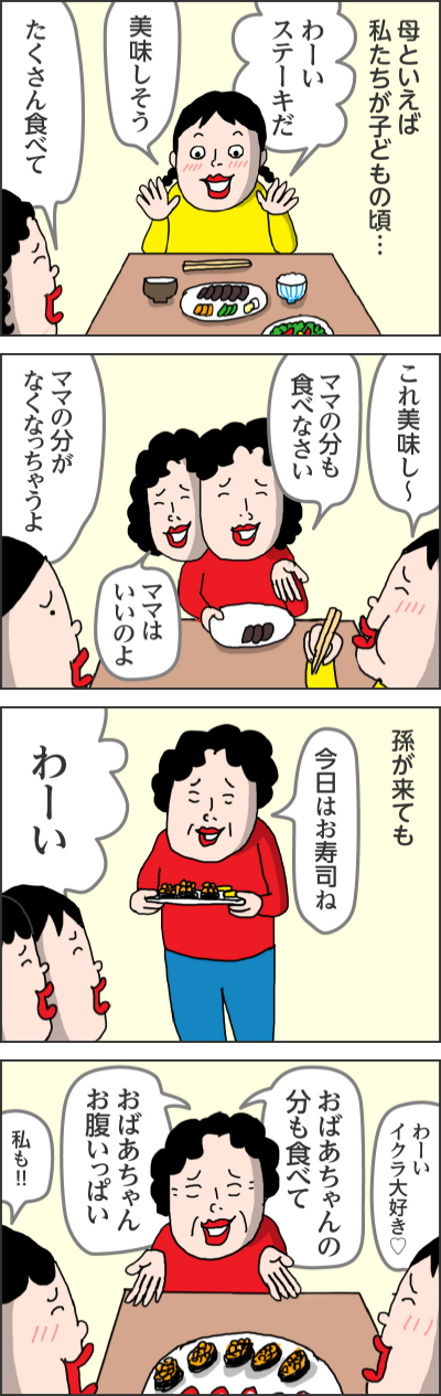 母といえば私たちが子どもの頃  わーい ステーキだ  美味しそう  たくさん食べて   これ美味し〜  ママの分も食べなさい  ママの分がなくなっちゃうよ  ママはいいのよ     孫が来ても  今日はお寿司ね  わーい  わーいイクラ大好き♡ 私も！！！  おばあちゃんの分も食べて  おばあちゃんお腹いっぱい 