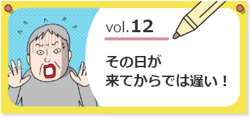 vol.12その日が来てからでは遅い！