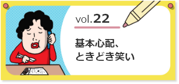 vol.22基本心配、ときどき笑い