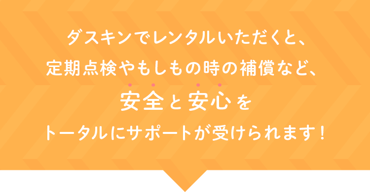 ダスキンでレンタルいただくと、定期点検やもしもの時の補償など、安全 と 安心 をトータルにサポートが受けられます！