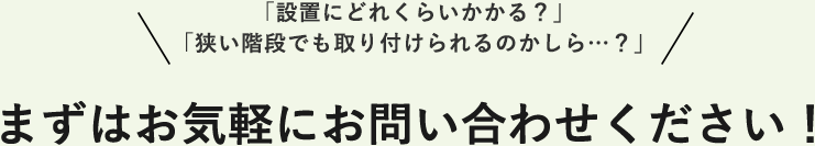 「設置にどれくらいかかる?」 「狭い階段でも取り付けられるのかしら…?」まずはお気軽にお問い合わせください!