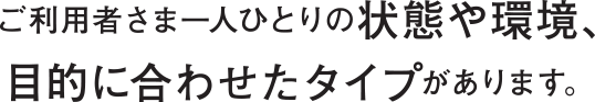 ご利用者様のひとりひとりに合わせたタイプがございます